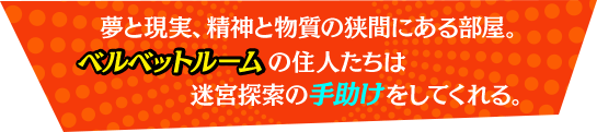 夢と現実、精神と物質の狭間にある部屋。ベルベットルームの住人たちは迷宮探索の手助けをしてくれる。