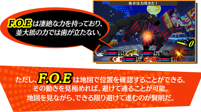 FOEは凄絶な力を持っており、並大抵の力では歯が立たない。ただし、F.O.Eは地図で位置を確認することができる。その動きを見極めれば、避けて通ることが可能。地図を見ながら、できる限り避けて進むのが賢明だ。