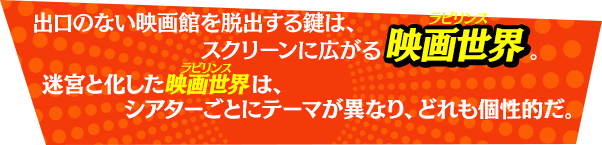 出口のない映画館を脱出する鍵は、スクリーンの中に広がる映画世界。迷宮と化した映画世界は、シアターごとにそれぞれテーマが異なり、どれも個性的だ。